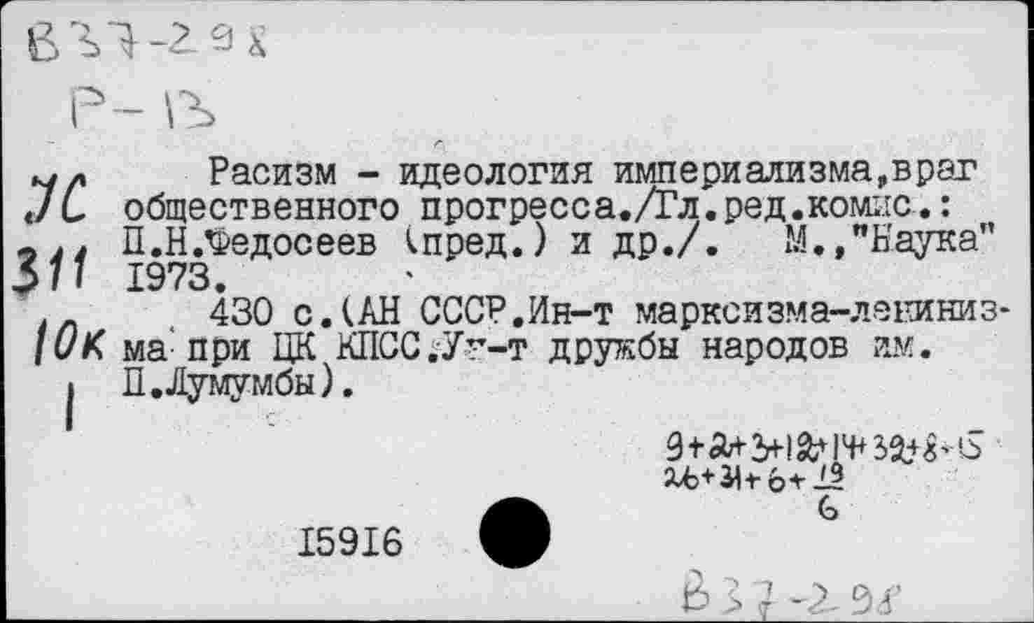 ﻿
Р- В
Л
311
Юк
I
Расизм - идеология империализма,враг общественного прогресса./Гл.ред.комис.: П.Н.Федосеев (пред.) и др./.	М.,"Наука”
1973.
430 с.(АН СССР.Ин-т марксизма-ленинизма: при ЦК КПСС.Ун-т дружбы народов им.
П.Лумумбы).
•	С
Ь 5 ?	04